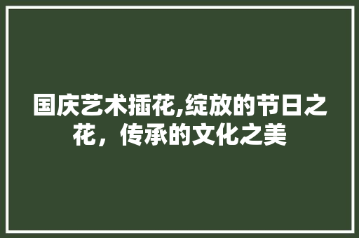 国庆艺术插花,绽放的节日之花，传承的文化之美