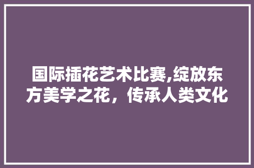 国际插花艺术比赛,绽放东方美学之花，传承人类文化瑰宝 植物种类