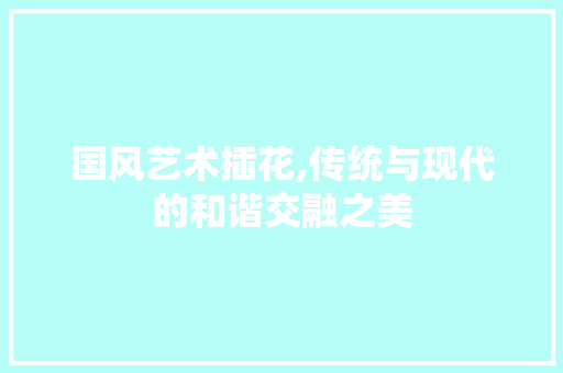国风艺术插花,传统与现代的和谐交融之美
