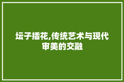 坛子插花,传统艺术与现代审美的交融