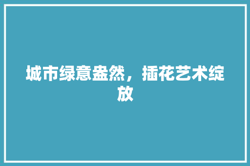 城市绿意盎然，插花艺术绽放