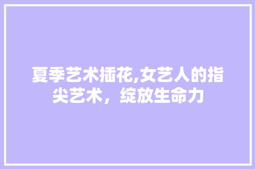 夏季艺术插花,女艺人的指尖艺术，绽放生命力