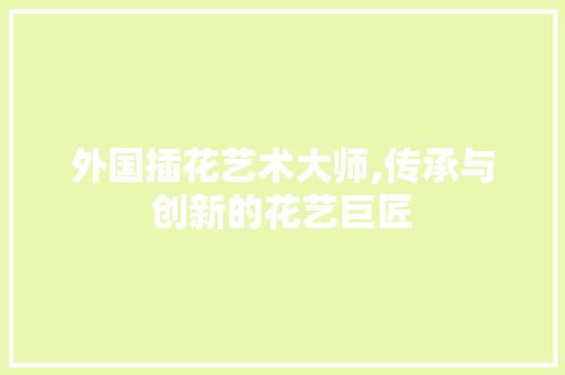 外国插花艺术大师,传承与创新的花艺巨匠 外国插花艺术大师,传承与创新的花艺巨匠