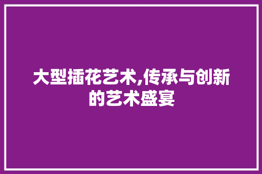 大型插花艺术,传承与创新的艺术盛宴