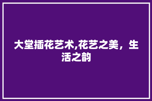 大堂插花艺术,花艺之美，生活之韵
