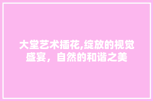 大堂艺术插花,绽放的视觉盛宴，自然的和谐之美