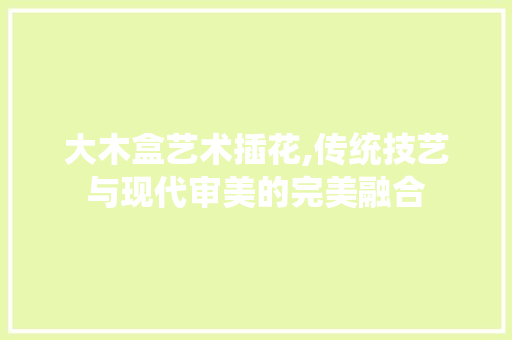 大木盒艺术插花,传统技艺与现代审美的完美融合
