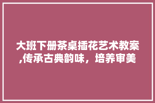 大班下册茶桌插花艺术教案,传承古典韵味，培养审美情操