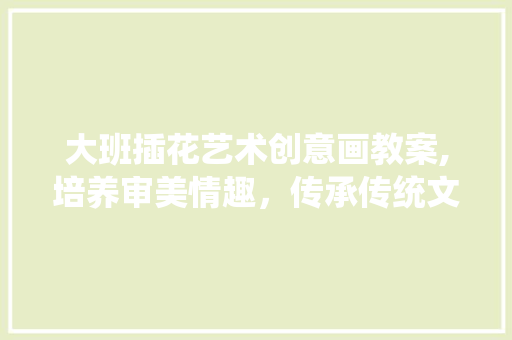大班插花艺术创意画教案,培养审美情趣，传承传统文化