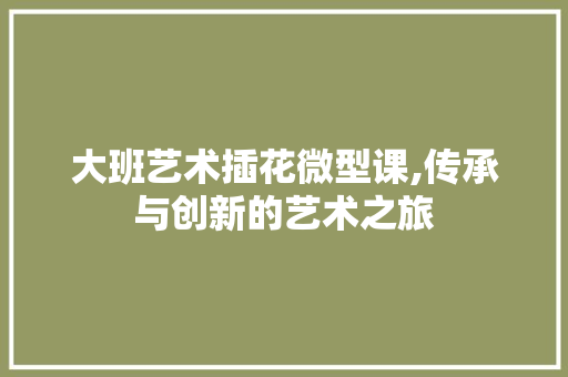 大班艺术插花微型课,传承与创新的艺术之旅