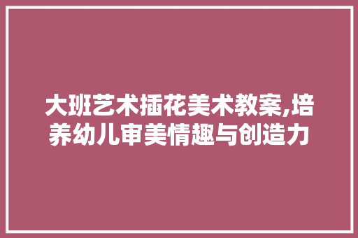 大班艺术插花美术教案,培养幼儿审美情趣与创造力