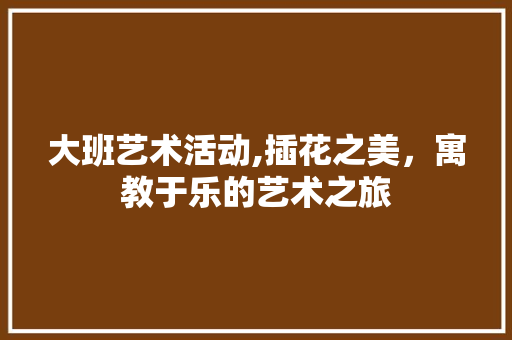 大班艺术活动,插花之美，寓教于乐的艺术之旅