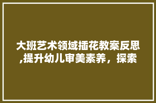 大班艺术领域插花教案反思,提升幼儿审美素养，探索教育新路径