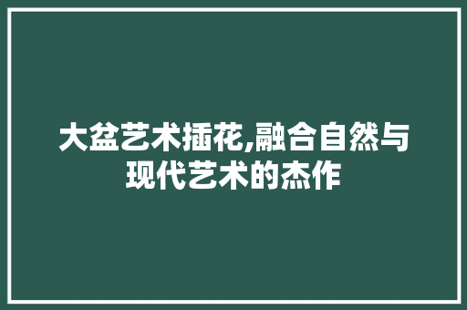 大盆艺术插花,融合自然与现代艺术的杰作