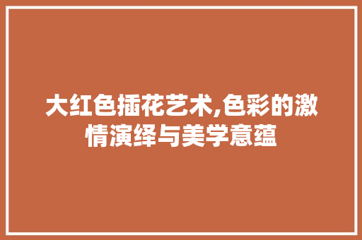大红色插花艺术,色彩的激情演绎与美学意蕴