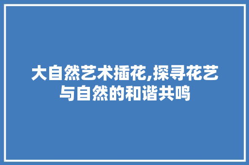 大自然艺术插花,探寻花艺与自然的和谐共鸣