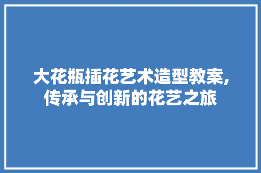 大花瓶插花艺术造型教案,传承与创新的花艺之旅