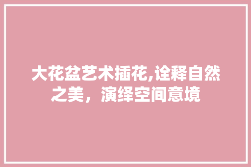 大花盆艺术插花,诠释自然之美，演绎空间意境