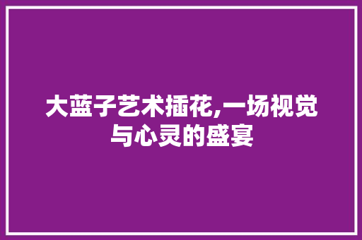 大蓝子艺术插花,一场视觉与心灵的盛宴