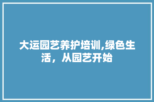 大运园艺养护培训,绿色生活，从园艺开始
