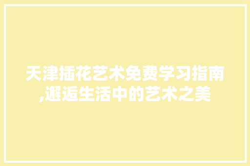 天津插花艺术免费学习指南,邂逅生活中的艺术之美