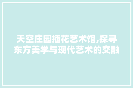 天空庄园插花艺术馆,探寻东方美学与现代艺术的交融之旅