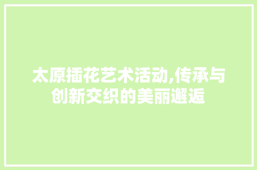 太原插花艺术活动,传承与创新交织的美丽邂逅 太原插花艺术活动,传承与创新交织的美丽邂逅