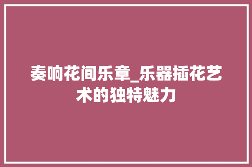 奏响花间乐章_乐器插花艺术的独特魅力