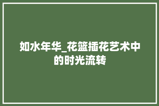 如水年华_花篮插花艺术中的时光流转