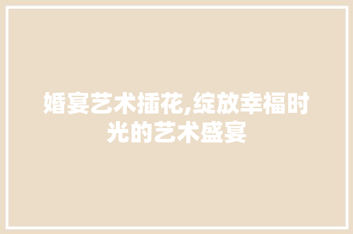 婚宴艺术插花,绽放幸福时光的艺术盛宴 植物种类 婚宴艺术插花,绽放幸福时光的艺术盛宴 植物种类