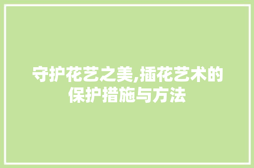 守护花艺之美,插花艺术的保护措施与方法