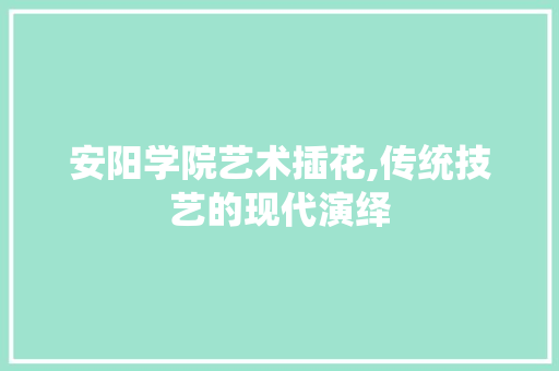 安阳学院艺术插花,传统技艺的现代演绎