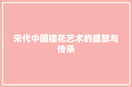 宋代中国插花艺术的盛放与传承