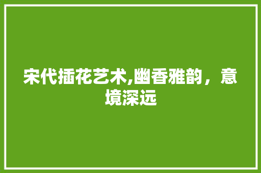 宋代插花艺术,幽香雅韵，意境深远