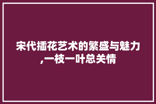 宋代插花艺术的繁盛与魅力,一枝一叶总关情