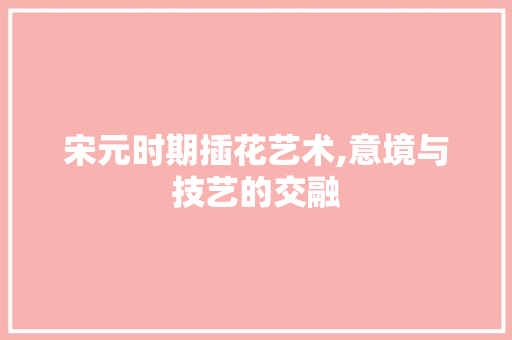 宋元时期插花艺术,意境与技艺的交融
