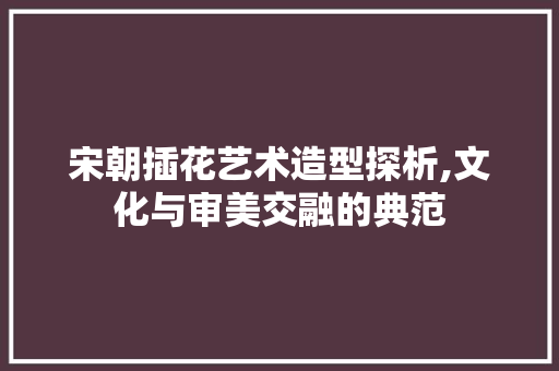 宋朝插花艺术造型探析,文化与审美交融的典范