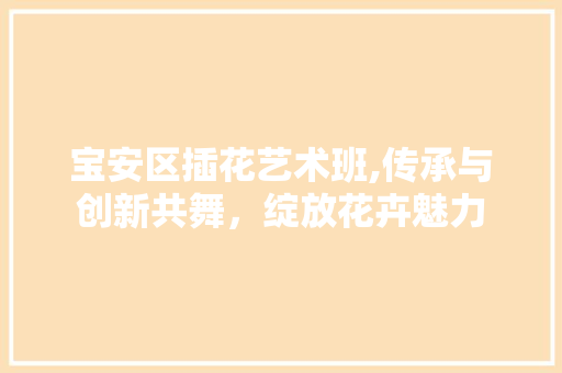 宝安区插花艺术班,传承与创新共舞，绽放花卉魅力