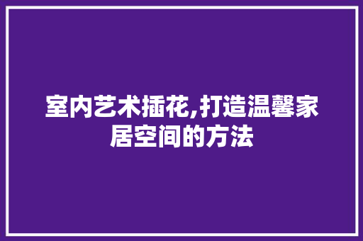 室内艺术插花,打造温馨家居空间的方法