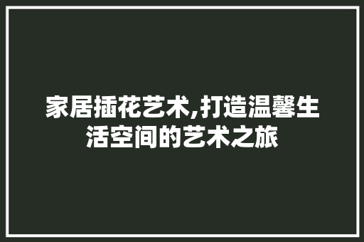 家居插花艺术,打造温馨生活空间的艺术之旅