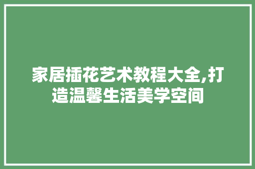 家居插花艺术教程大全,打造温馨生活美学空间