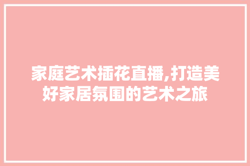 家庭艺术插花直播,打造美好家居氛围的艺术之旅 家庭艺术插花直播,打造美好家居氛围的艺术之旅