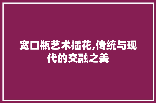 宽口瓶艺术插花,传统与现代的交融之美 宽口瓶艺术插花,传统与现代的交融之美