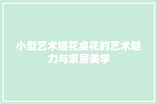 小型艺术插花桌花的艺术魅力与家居美学 小型艺术插花桌花的艺术魅力与家居美学