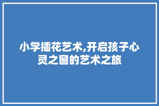 小学插花艺术,开启孩子心灵之窗的艺术之旅 小学插花艺术,开启孩子心灵之窗的艺术之旅