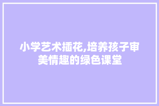 小学艺术插花,培养孩子审美情趣的绿色课堂 小学艺术插花,培养孩子审美情趣的绿色课堂