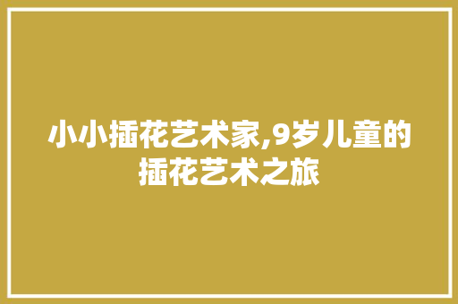 小小插花艺术家,9岁儿童的插花艺术之旅 小小插花艺术家,9岁儿童的插花艺术之旅