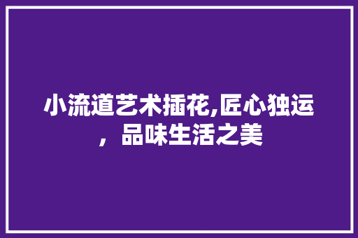 小流道艺术插花,匠心独运,品味生活之美 小流道艺术插花,匠心独运,品味生活之美
