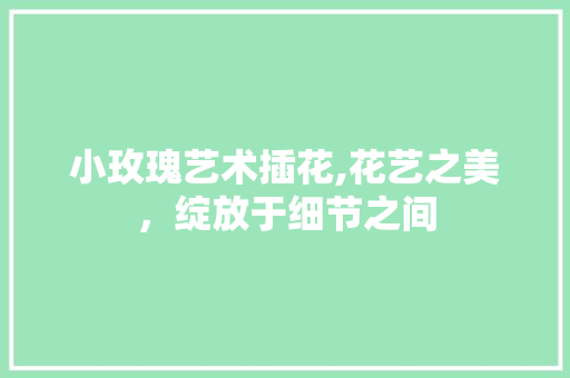 小玫瑰艺术插花,花艺之美,绽放于细节之间 小玫瑰艺术插花,花艺之美,绽放于细节之间