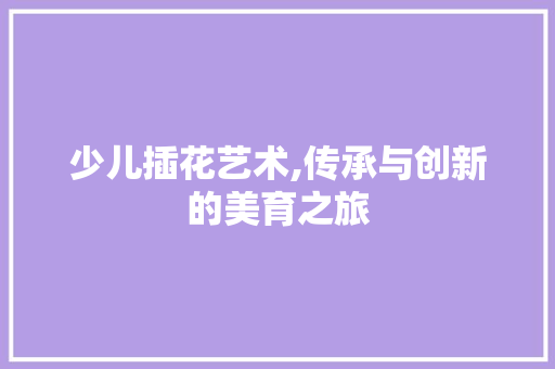 少儿插花艺术,传承与创新的美育之旅